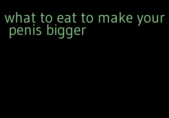 what to eat to make your penis bigger