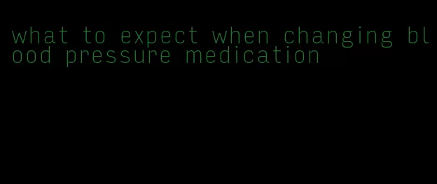 what to expect when changing blood pressure medication