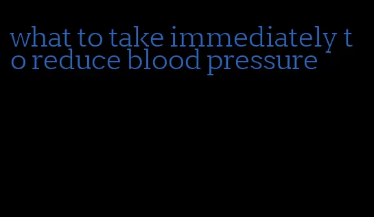 what to take immediately to reduce blood pressure