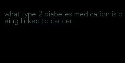 what type 2 diabetes medication is being linked to cancer