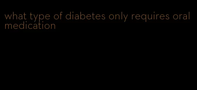 what type of diabetes only requires oral medication