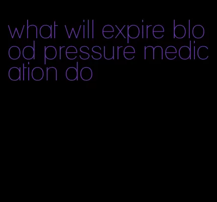 what will expire blood pressure medication do
