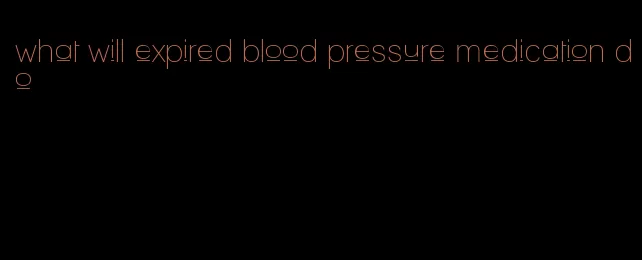 what will expired blood pressure medication do