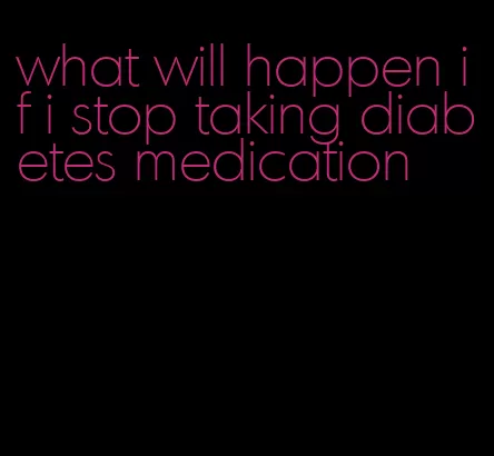 what will happen if i stop taking diabetes medication