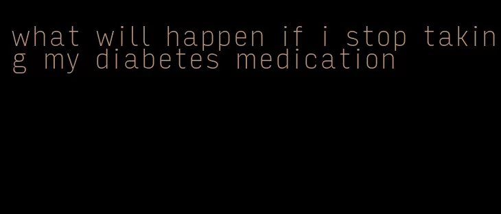 what will happen if i stop taking my diabetes medication