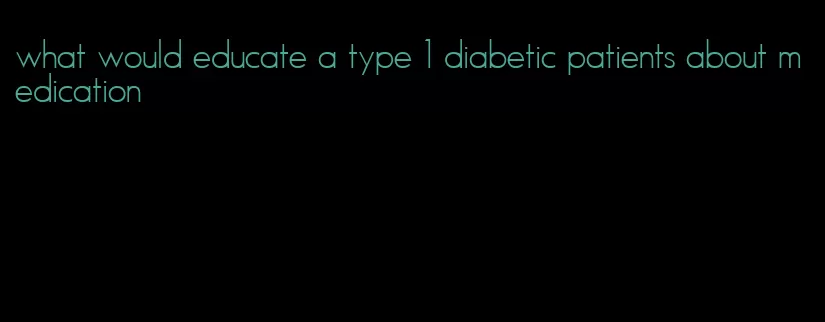 what would educate a type 1 diabetic patients about medication