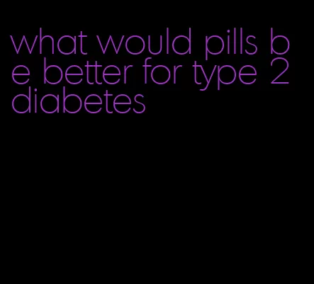 what would pills be better for type 2 diabetes