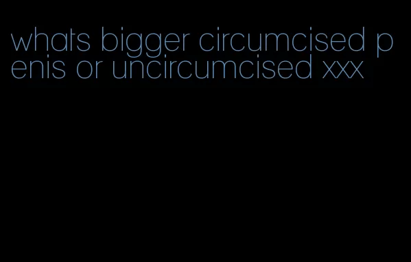 whats bigger circumcised penis or uncircumcised xxx
