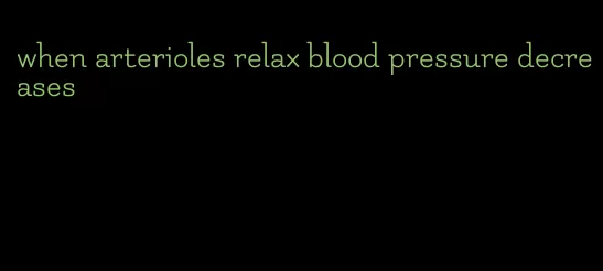 when arterioles relax blood pressure decreases