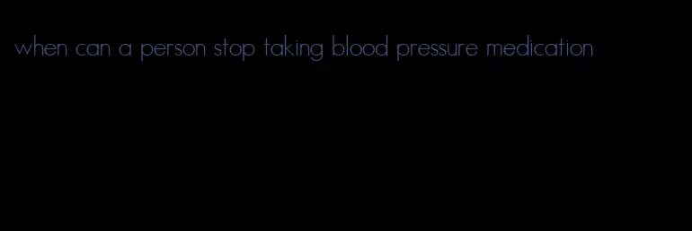 when can a person stop taking blood pressure medication