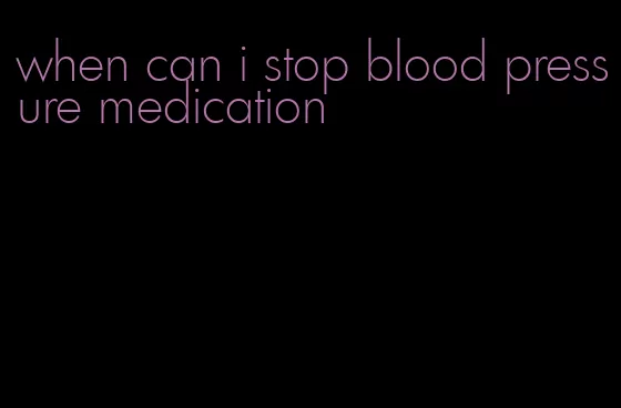 when can i stop blood pressure medication