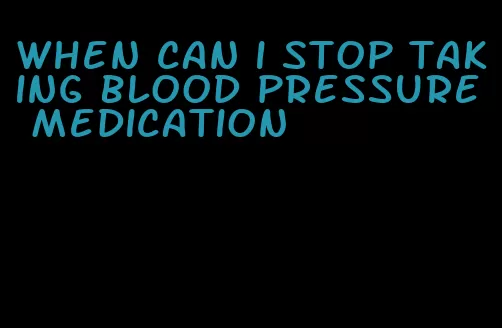 when can i stop taking blood pressure medication