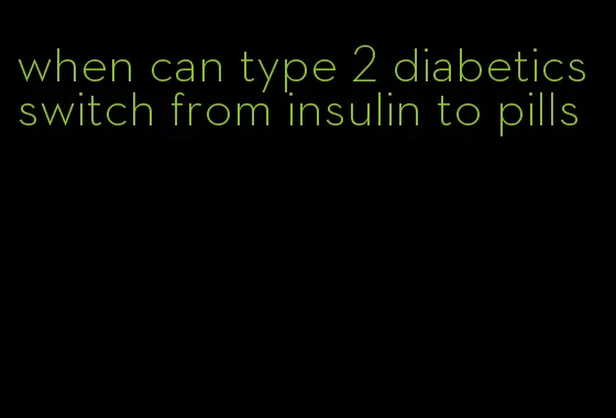 when can type 2 diabetics switch from insulin to pills