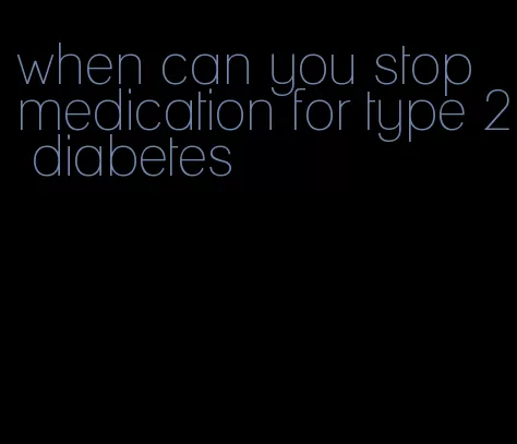 when can you stop medication for type 2 diabetes