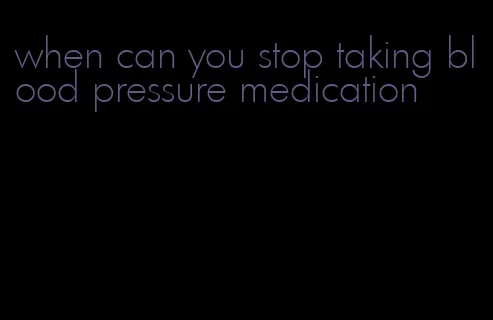 when can you stop taking blood pressure medication