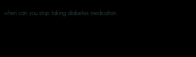 when can you stop taking diabetes medication
