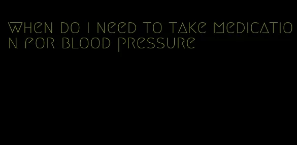 when do i need to take medication for blood pressure