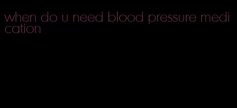 when do u need blood pressure medication