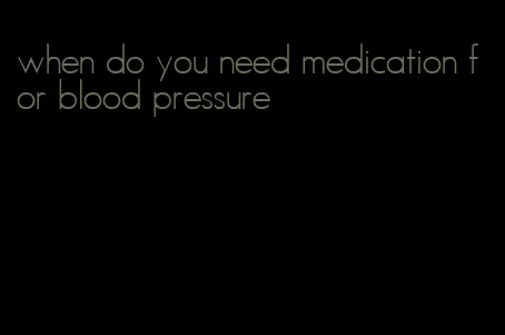 when do you need medication for blood pressure