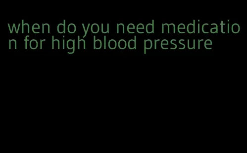 when do you need medication for high blood pressure