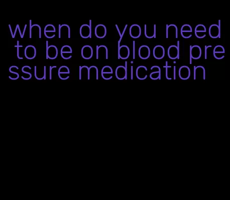 when do you need to be on blood pressure medication