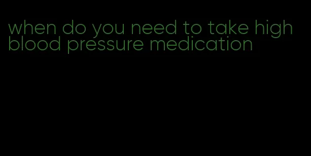 when do you need to take high blood pressure medication