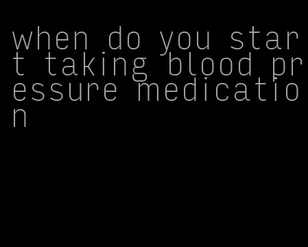 when do you start taking blood pressure medication