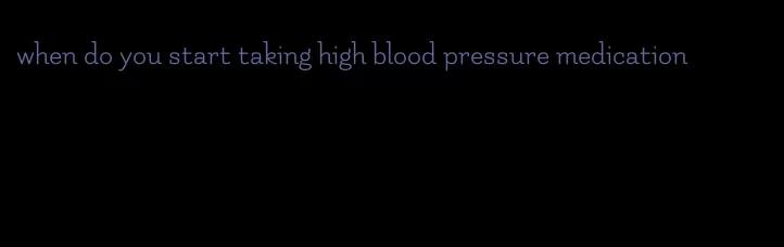 when do you start taking high blood pressure medication