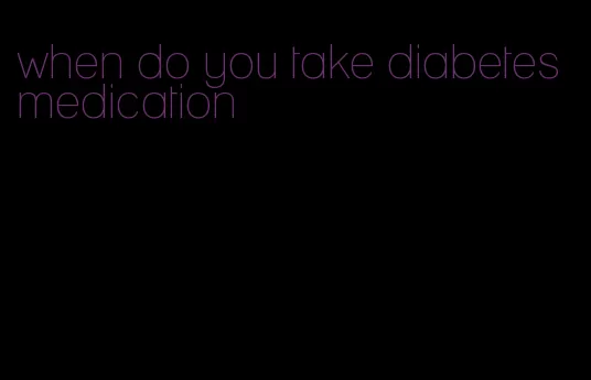 when do you take diabetes medication