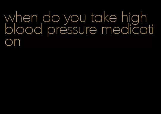 when do you take high blood pressure medication