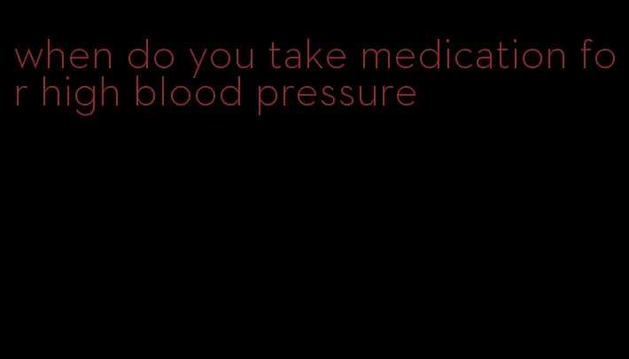 when do you take medication for high blood pressure