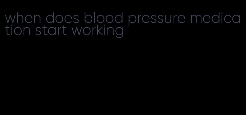 when does blood pressure medication start working