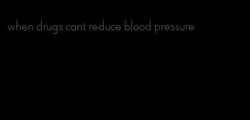 when drugs cant reduce blood pressure