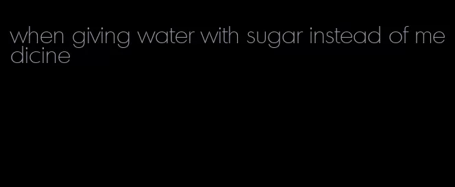 when giving water with sugar instead of medicine