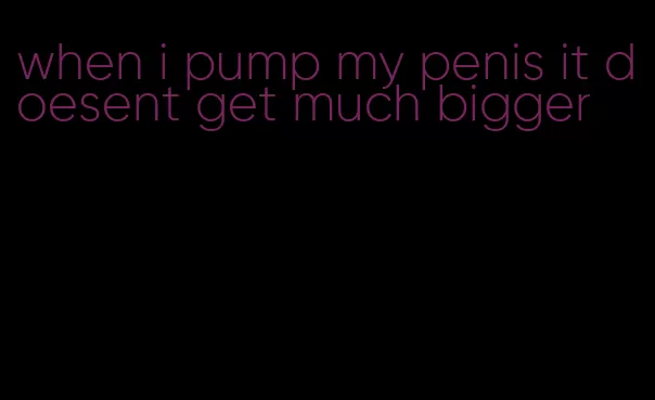 when i pump my penis it doesent get much bigger