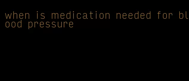 when is medication needed for blood pressure