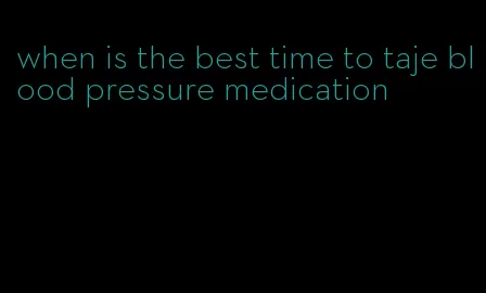 when is the best time to taje blood pressure medication