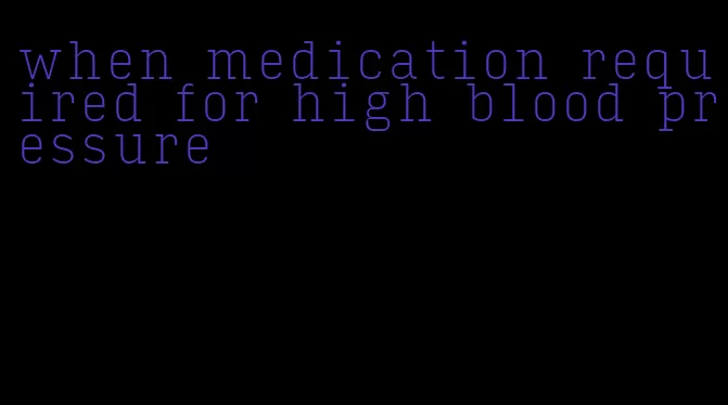 when medication required for high blood pressure