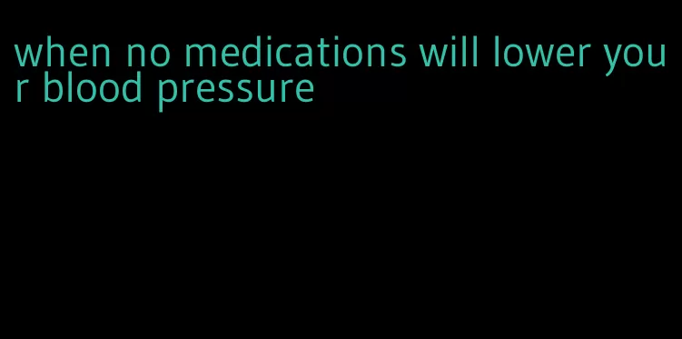 when no medications will lower your blood pressure