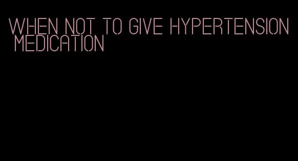 when not to give hypertension medication