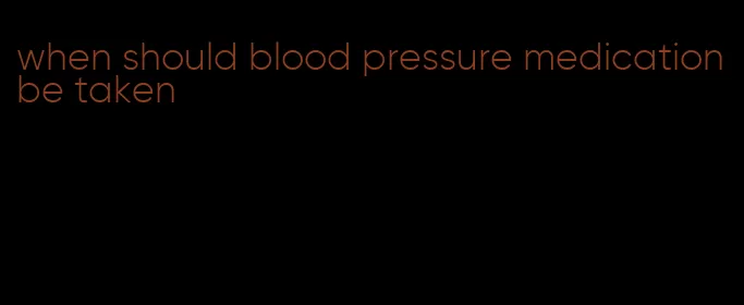 when should blood pressure medication be taken