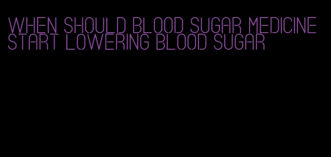 when should blood sugar medicine start lowering blood sugar