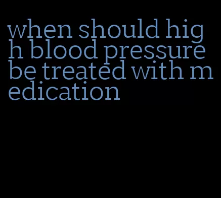 when should high blood pressure be treated with medication