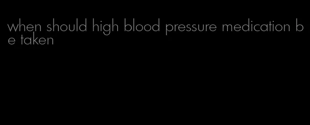 when should high blood pressure medication be taken