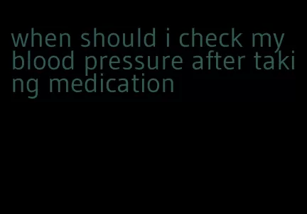 when should i check my blood pressure after taking medication