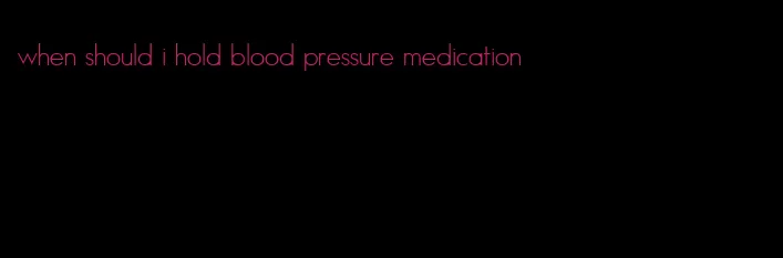when should i hold blood pressure medication