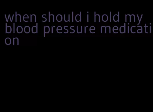 when should i hold my blood pressure medication