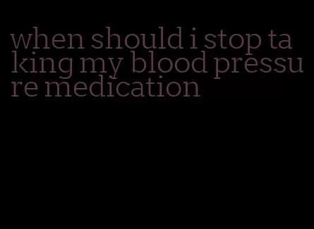 when should i stop taking my blood pressure medication