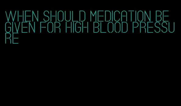 when should medication be given for high blood pressure