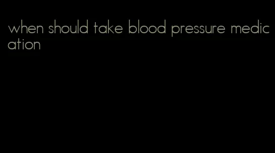 when should take blood pressure medication